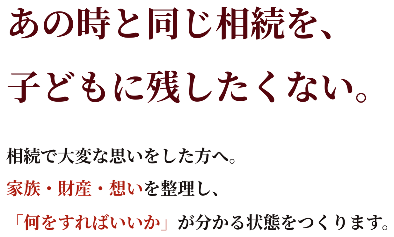 あの時と同じ相続を、子どもに残したくない。相続で大変な思いをした方へ。家族・財産・想いを整理し、 「何をすればいいか」が分かる状態をつくります。